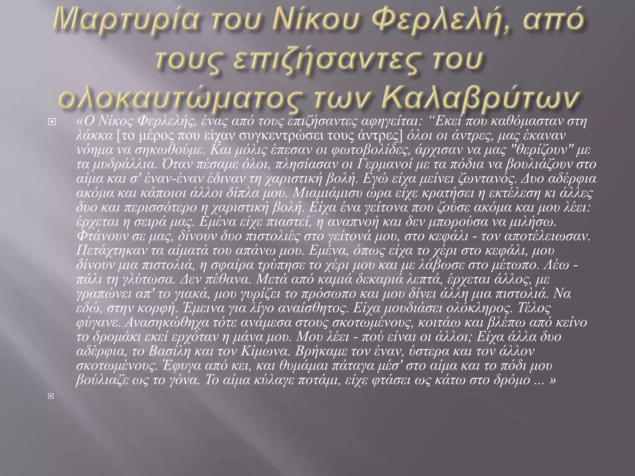    «Ο Νίθος Φεριειής, έλας από ηοσς επηδήζαληες αθεγείηαη: “Δθεί ποσ θαζόκαζηαλ ζηε
    ιάθθα [ην κέξνο πνπ είραλ ζπγθεληξώζεη ηνπο άληξεο] όιοη οη άληρες, κας έθαλαλ
    λόεκα λα ζεθωζούκε. Καη κόιης έπεζαλ οη θωηοβοιίδες, άρτηζαλ λα κας "ζερίδοσλ" κε
    ηα κσδράιιηα. Όηαλ πέζακε όιοη, πιεζίαζαλ οη Γερκαλοί κε ηα πόδηα λα βοσιηάδοσλ ζηο
    αίκα θαη ζ' έλαλ-έλαλ έδηλαλ ηε ταρηζηηθή βοιή. Δγώ είτα κείλεη δωληαλός. Γσο αδέρθηα
    αθόκα θαη θάποηοη άιιοη δίπια κοσ. Μηακηάκηζσ ώρα είτε θραηήζεη ε εθηέιεζε θη άιιες
    δσο θαη περηζζόηερο ε ταρηζηηθή βοιή. Δίτα έλα γείηολα ποσ δούζε αθόκα θαη κοσ ιέεη:
    έρτεηαη ε ζεηρά κας. Δκέλα είτε πηαζηεί, ε αλαπλoή θαη δελ κπορούζα λα κηιήζω.
    Φηάλoσλ ζε κας, δίλοσλ δσo πηζηoιηές ζηο γείηολά κοσ, ζηο θεθάιη - ηολ αποηέιεηωζαλ.
    Πεηάτηεθαλ ηα αίκαηά ηοσ απάλω κοσ. Δκέλα, όπως είτα ηο τέρη ζηο θεθάιη, κοσ
    δίλοσλ κηα πηζηοιηά, ε ζθαίρα ηρύπεζε ηο τέρη κοσ θαη κε ιάβωζε ζηο κέηωπο. Λέω -
    πάιη ηε γιύηωζα. Γελ πέζαλα. Μεηά από θακηά δεθαρηά ιεπηά, έρτεηαη άιιος, κε
    γραπώλεη απ' ηο γηαθά, κοσ γσρίδεη ηο πρόζωπο θαη κοσ δίλεη άιιε κηα πηζηοιηά. Να
    εδώ, ζηελ θoρθή. Έκεηλα γηα ιίγο αλαίζζεηος. Δίτα κοσδηάζεη οιόθιερος. Τέιος
    θύγαλε. Αλαζεθώζετα ηόηε αλάκεζα ζηοσς ζθοηωκέλοσς, θοηηάω θαη βιέπω από θείλο
    ηο δροκάθη εθεί ερτόηαλ ε κάλα κοσ. Μοσ ιέεη - πού είλαη οη άιιοη; Δίτα άιια δσο
    αδέρθηα, ηο Βαζίιε θαη ηολ Κίκωλα. Bρήθακε ηολ έλαλ, ύζηερα θαη ηολ άιιολ
    ζθοηωκέλοσς. Έθσγα από θεη, θαη ζσκάκαη πάηαγα κέζ' ζηο αίκα θαη ηο πόδη κοσ
    βούιηαδε ως ηο γόλα. Το αίκα θύιαγε ποηάκη, είτε θηάζεη ως θάηω ζηο δρόκο ... »

 