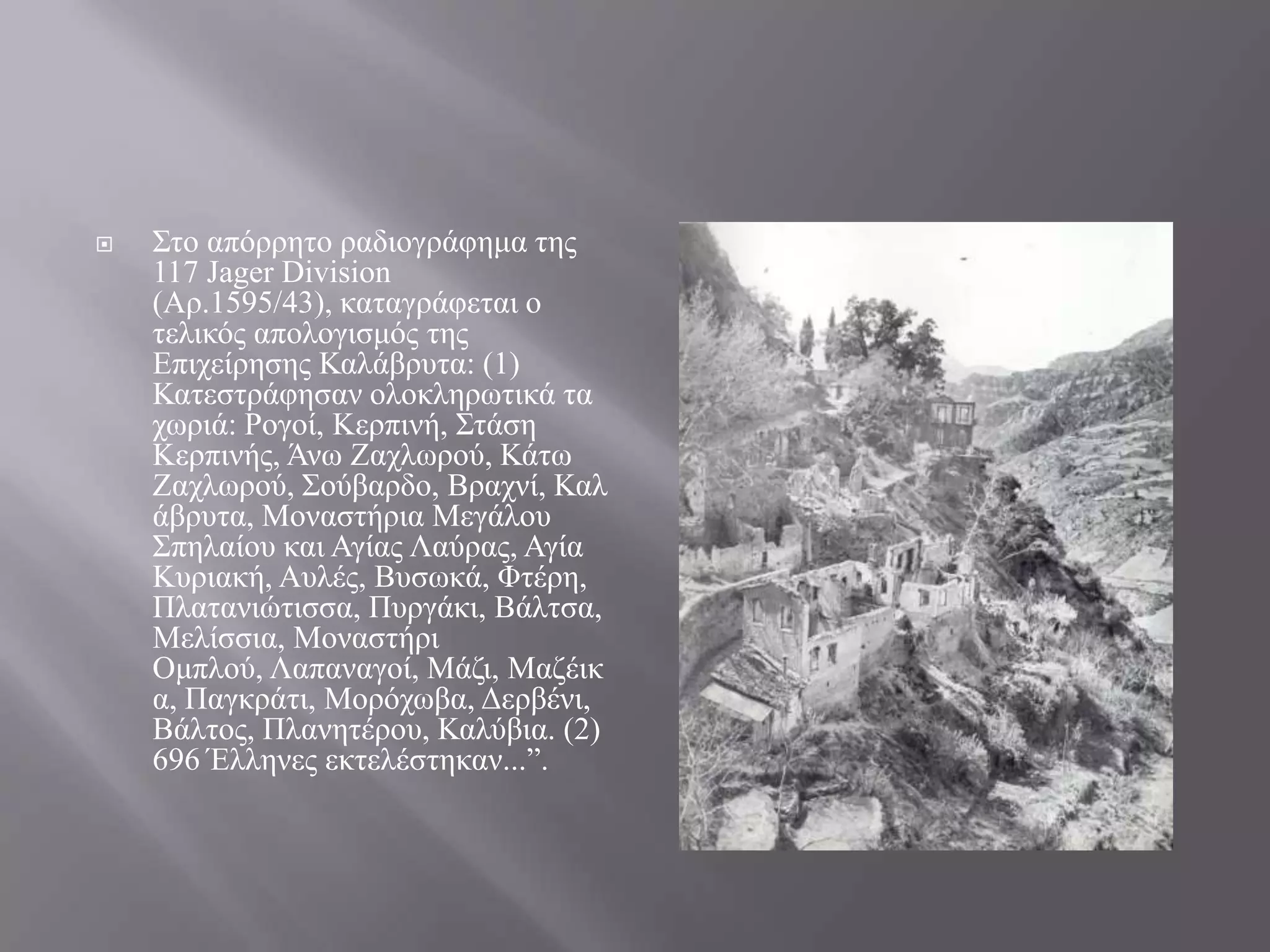    ΢ην απόξξεην ξαδηνγξάθεκα ηεο
    117 Jager Division
    (Αξ.1595/43), θαηαγξάθεηαη ν
    ηειηθόο απνινγηζκόο ηεο
    Δπηρείξεζεο Καιάβξπηα: (1)
    Καηεζηξάθεζαλ νινθιεξσηηθά ηα
    ρσξηά: Ρνγνί, Κεξπηλή, ΢ηάζε
    Κεξπηλήο, Άλσ Εαρισξνύ, Κάησ
    Εαρισξνύ, ΢νύβαξδν, Βξαρλί, Και
    άβξπηα, Μνλαζηήξηα Μεγάινπ
    ΢πειαίνπ θαη Αγίαο Λαύξαο, Αγία
    Κπξηαθή, Απιέο, Βπζσθά, Φηέξε,
    Πιαηαληώηηζζα, Ππξγάθη, Βάιηζα,
    Μειίζζηα, Μνλαζηήξη
    Οκπινύ, Λαπαλαγνί, Μάδη, Μαδέηθ
    α, Παγθξάηη, Μνξόρσβα, Γεξβέλη,
    Βάιηνο, Πιαλεηέξνπ, Καιύβηα. (2)
    696 Έιιελεο εθηειέζηεθαλ...”.
 