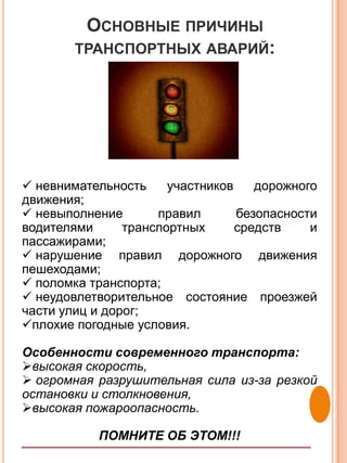 ОСНОВНЫЕ ПРИЧИНЫ
        ТРАНСПОРТНЫХ АВАРИЙ:




 невнимательность     участников    дорожного
движения;
 невыполнение       правил       безопасности
водителями      транспортных      средств    и
пассажирами;
 нарушение правил дорожного движения
пешеходами;
 поломка транспорта;
 неудовлетворительное состояние проезжей
части улиц и дорог;
плохие погодные условия.

Особенности современного транспорта:
высокая скорость,
 огромная разрушительная сила из-за резкой
остановки и столкновения,
высокая пожароопасность.

           ПОМНИТЕ ОБ ЭТОМ!!!
 