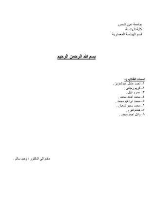 ‫ﺷﻤﺲ‬ ‫ﻋﯿﻦ‬ ‫ﺟﺎﻣﻌﺔ‬
‫اﻟﮭﻨﺪﺳﺔ‬ ‫ﻛﻠﯿﺔ‬
‫اﻟ‬ ‫ﻗﺴﻢ‬‫اﻟﻤﻌﻤﺎرﯾﺔ‬ ‫ﮭﻨﺪﺳﺔ‬
‫اﻟﺮﺣﯿﻢ‬ ‫اﻟﺮﺣﻤﻦ‬ ‫ﷲ‬ ‫ﺑﺴﻢ‬
‫اﻟﻄﻼب‬ ‫اﺳﻤﺎء‬:-
١-‫ﻋﺒﺪاﻟﻌﺰﯾﺰ‬ ‫ﻋﺎدل‬ ‫اﺣﻤﺪ‬.
٢-‫رﺟﺎﺋﻲ‬ ‫ﻛﺮﯾﻢ‬.
٣-‫ﻧﺒﯿﻞ‬ ‫ﻋﻤﺮو‬.
٤-‫ﺪ‬‫ﻤ‬‫ﺤ‬‫ﻣ‬‫ﻣﺤﻤﺪ‬ ‫اﺣﻤﺪ‬.
٥-‫ﻣﺤﻤﺪ‬ ‫اﺑﺮاھﯿﻢ‬ ‫ﻣﺤﻤﺪ‬.
٦-‫ﺷﻌﺒﺎن‬ ‫ﺳﻤﯿﺮ‬ ‫ﻣﺤﻤﺪ‬.
٧-‫ﻓﺘﻮح‬ ‫ھﺸﺎم‬.
٨-‫ﻣﺤﻤﺪ‬ ‫اﺣﻤﺪ‬ ‫واﺋﻞ‬.
‫اﻟﺪﻛﺘﻮر‬ ‫اﻟﻲ‬ ‫ﻣﻘﺪم‬/‫ﺳﺎﻟﻢ‬ ‫وﺣﯿﺪ‬.
 