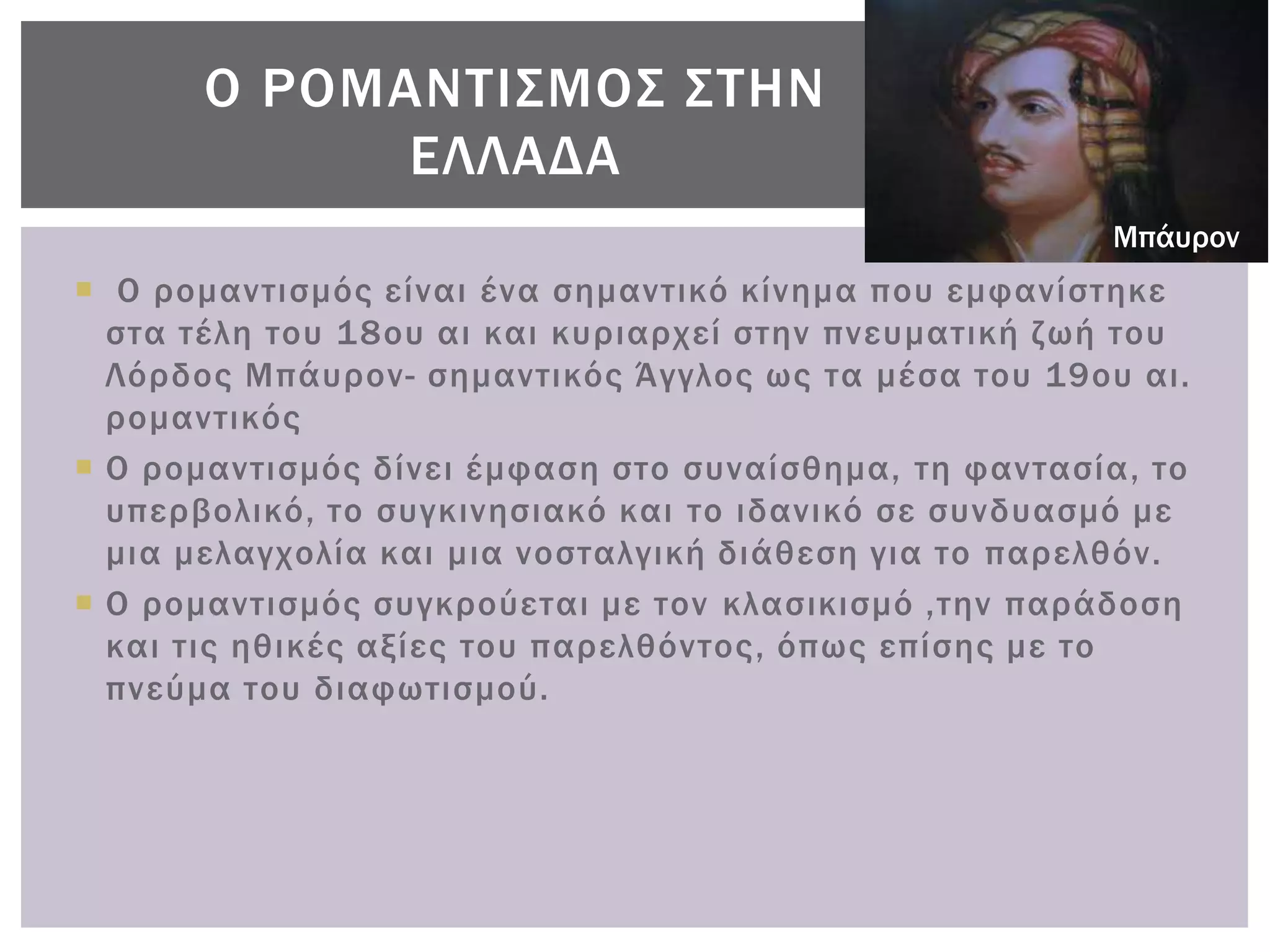 Ο ΡΟΜΑΝΣΙ΢ΜΟ΢ ΢ΣΗΝ
             ΕΛΛΑΔΑ
                                                       Μπάυρον
 Ο ρομαντισμός είναι ένα σημαντικό κίνημα που εμφανίστηκε
  στα τέλη του 18ου αι και κυριαρχεί στην πνευματική ζωή του
  Λόρδος Μπάυρον- σημαντικός Άγγλος ως τα μέσα του 19ου αι.
  ρομαντικός
 Ο ρομαντισμός δίνει έμφαση στο συναίσθημα, τη φαντασία, το
  υπερβολικό, το συγκινησιακό και το ιδανικό σε συνδυασμό με
  μια μελαγχολία και μια νοσταλγική διάθεση για το παρελθόν.
 Ο ρομαντισμός συγκρούεται με τον κλασικισμό ,την παράδοση
  και τις ηθικές αξίες του παρελθόντος, όπως επίσης με το
  πνεύμα του διαφωτισμού.
 