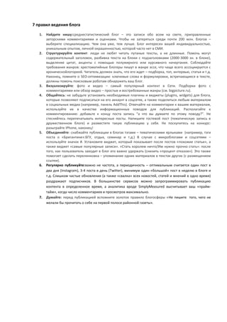 7 правил ведения блога

   1.   Найдите нишу:среднестатистический блог – это записи обо всем на свете, приправленные
        авторскими комментариями и оценками. Чтобы не затеряться среди почти 200 млн. блогов –
        выберите специализацию. Чем она уже, тем лучше. Блог интересен вашей индивидуальностью,
        уникальным опытом, личной окрашенностью, которой часто нет в СМИ.
   2.   Структурируйте контент: люди не любят читать путаные тексты, а не длинные. Помочь могут
        содержательный заголовок, разбивка текста на блоки с подзаголовками (2000-3000 зн. в блоке),
        выделение цитат, акценты с помощью полужирного или курсивного начертания. Соблюдайте
        требования жанров: хрестоматийные блогеры пишут в жанре эссе, что чаще всего ассоциируется с
        хроническойлогореей. Читатель должен знать, что его ждет – подборка, топ, интервью, статья и т.д.
        Наконец, помните о SEO-оптимизации: ключевые слова и формулировки, встречающиеся в тексте,
        должны помочь поисковым роботам обнаружить ваш блог.
   3.   Визуализируйте: фото и видео – самый популярный контент в Сети. Подборки фото с
        комментариями или обзор видео – простые и востребованные жанры (см. bigpicture.ru).
   4.   Общайтесь: не забудьте установить необходимые плагины и виджеты (plugins, widgets) для блога,
        которые позволяют подписаться на его аккаунт в соцсетях, а также поделиться любым материалом
        в социальных медиа (например, панель AddThis). Отвечайте на комментарии к вашим материалам,
        используйте их в качестве информационных поводов для публикаций. Располагайте к
        комментированию: добавьте к концу поста запись “а что вы думаете по этому поводу?”. Не
        стесняйтесь перепечатывать интересные посты. Напишите гостевой пост (тематическую запись в
        дружественном блоге) и разместите такую публикацию у себя. Не поскупитесь на конкурс:
        разыграйте IPhone, наконец!
   5.   Объединяйте: снабжайте публикации в блогах тэгами – тематическими ярлыками (например, тэги
        поста о «Бригантине»:БГУ, отдых, семинар и т.д.) В случае с микроблогами и соцсетями –
        используйте значок #. Установите виджет, который показывает после постов «похожие статьи», а
        также виджет «самые популярные записи». «Стать королем ничто/Им нужно прочно стать»: после
        того, как пользователь заходит в блог его важно удержать (снизить «процент отказов»). Это также
        помогает сделать перелинковка – упоминание одних материалов в текстах других (с размещением
        ссылки).
   6.   Регулярно публикуйте:важно не частота, а периодичность – оптимальным считается один пост в
        два дня (Instagram), 3-4 поста в день (Twitter), минимум один «большой» пост в неделю в блоге и
        т.д. Слишком частые обновления (а также «свалка» всех новостей, статей и мнений в одно время)
        раздражают подписчиков. В большинстве сервисов можно запрограммировать публикацию
        контента в определенное время, а аналитика вроде SimplyMeasured высчитывает ваш «прайм-
        тайм», когда число комментариев и просмотров максимально.
   7.   Думайте: перед публикацией вспомните золотое правило блогосферы «Не пишите того, чего не
        желали бы прочитать о себе на первой полосе районной газеты».
 