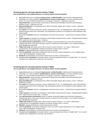 13 советов для тех, кто хочет достичь успеха в Twitter
если вы работаете с ним профессионально, а не просто ведете личный микроблог

    1.    Будь добросовестным: не публикуй старые ссылки и избегай ошибок – фактических и грамматических.
    2.    Производи, не только потребляй: добавляй факты, мнения, комментарии, а не просто копируй контент.
          Помни, что лишь 10-20% пользователей что-то создают, остальные – перепевают и делятся.
    3.    Будь ухоженным: лаконичное имя, хорошее фото, обязательная биография, оригинальный бэкграунд,
          удобные списки – позаботься об этом.
    4.    Будь разнообразным: не превращай ленту в SMS-стенограмму. Видео, фото, опросы, ссылки – побольше
          форматов и жанров.
    5.    Будь краток: это касается и хештегов, ссылок, символов @, RT, LOL – не перебарщивай с ними. 100 символов –
          идеальная длина твита (120—максимум) . При цитировании, ретвите кто-то наверняка захочет добавить свой
          комментарий.
    6.    Вписывайся в контекст: хештеги и необходимые пояснения все же нужны – за краткостью не должен теряться
          смысл.
    7.    Пиши о важном: не утомляй нас историями о твоем обеде и приключениях в туалете. Придерживайся правила
          9/10 – девять постов по теме, один – о личном.
    8.    Будь оригинальным и креативным: играй со словами, изъясняйся афористично, блистай остроумием и
          парадоксами мысли. И да, денег никому не хватает, в магазине мне тоже грубят и, ого, сегодня оказывается
          дожь. Не ной, будь мужиком!
    9.    Найди свою нишу: фолловеры ценят тебя за знание в какой-то области – ты в теме, с тобой можно
          посоветоваться. Не уподобляйся скверным писателям, которые пишут “о жизни”.
    10.   Общайся: поддерживай беседы, участуй в дискуссиях, отвечай.
    11.   Избегай автотвитов: технические сообщения о том, что ты где-то зарегистрировался и что ты набрал новые
          очки в “Веселом фермере” засоряют ленту.
    12.   Интригуй: не рекламируй, не загоняй пользователя по ссылкам, а заинтересуй его.
    13.   Придерживайся расписания: если время терпит, лучше запланируй свои твиты на “прайм-тайм”. Те, кто постит
          слишком часто, раздражают не меньше, чем “молчуны”.




13 советов для тех, кто хочет достичь успеха в Twitter
если вы работаете с ним профессионально, а не просто ведете личный микроблог

    1.    Будь добросовестным: не публикуй старые ссылки и избегай ошибок – фактических и грамматических.
    2.    Производи, не только потребляй: добавляй факты, мнения, комментарии, а не просто копируй контент.
          Помни, что лишь 10-20% пользователей что-то создают, остальные – перепевают и делятся.
    3.    Будь ухоженным: лаконичное имя, хорошее фото, обязательная биография, оригинальный бэкграунд,
          удобные списки – позаботься об этом.
    4.    Будь разнообразным: не превращай ленту в SMS-стенограмму. Видео, фото, опросы, ссылки – побольше
          форматов и жанров.
    5.    Будь краток: это касается и хештегов, ссылок, символов @, RT, LOL – не перебарщивай с ними. 100 символов –
          идеальная длина твита (120—максимум) . При цитировании, ретвите кто-то наверняка захочет добавить свой
          комментарий.
    6.    Вписывайся в контекст: хештеги и необходимые пояснения все же нужны – за краткостью не должен теряться
          смысл.
    7.    Пиши о важном: не утомляй нас историями о твоем обеде и приключениях в туалете. Придерживайся правила
          9/10 – девять постов по теме, один – о личном.
    8.    Будь оригинальным и креативным: играй со словами, изъясняйся афористично, блистай остроумием и
          парадоксами мысли. И да, денег никому не хватает, в магазине мне тоже грубят и, ого, сегодня оказывается
          дожь. Не ной, будь мужиком!
    9.    Найди свою нишу: фолловеры ценят тебя за знание в какой-то области – ты в теме, с тобой можно
          посоветоваться. Не уподобляйся скверным писателям, которые пишут “о жизни”.
    10.   Общайся: поддерживай беседы, участуй в дискуссиях, отвечай.
    11.   Избегай автотвитов: технические сообщения о том, что ты где-то зарегистрировался и что ты набрал новые
          очки в “Веселом фермере” засоряют ленту.
    12.   Интригуй: не рекламируй, не загоняй пользователя по ссылкам, а заинтересуй его.
    13.   Придерживайся расписания: если время терпит, лучше запланируй свои твиты на “прайм-тайм”. Те, кто постит
          слишком часто, раздражают не меньше, чем “молчуны”.
 