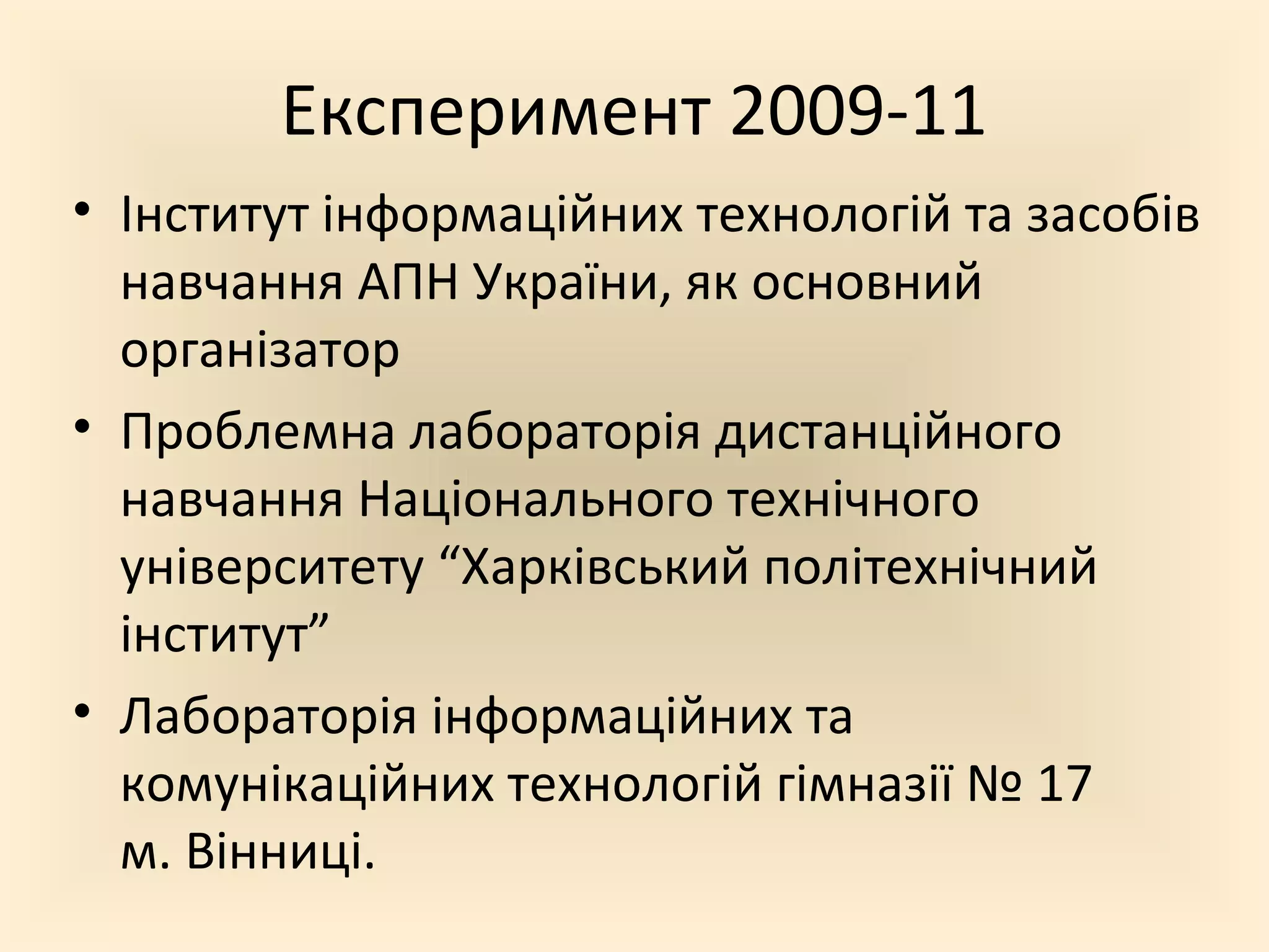 Експеримент 2009-11
• Інститут інформаційних технологій та засобів
навчання АПН України, як основний
організатор
• Проблемна лабораторія дистанційного
навчання Національного технічного
університету “Харківський політехнічний
інститут”
• Лабораторія інформаційних та
комунікаційних технологій гімназії № 17
м. Вінниці.
 