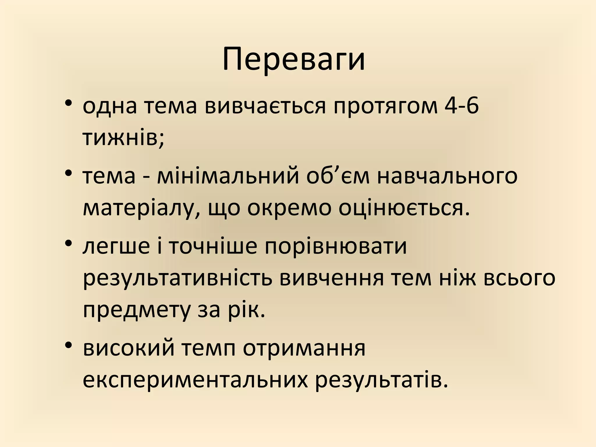 Переваги
• одна тема вивчається протягом 4-6
тижнів;
• тема - мінімальний об’єм навчального
матеріалу, що окремо оцінюється.
• легше і точніше порівнювати
результативність вивчення тем ніж всього
предмету за рік.
• високий темп отримання
експериментальних результатів.
 