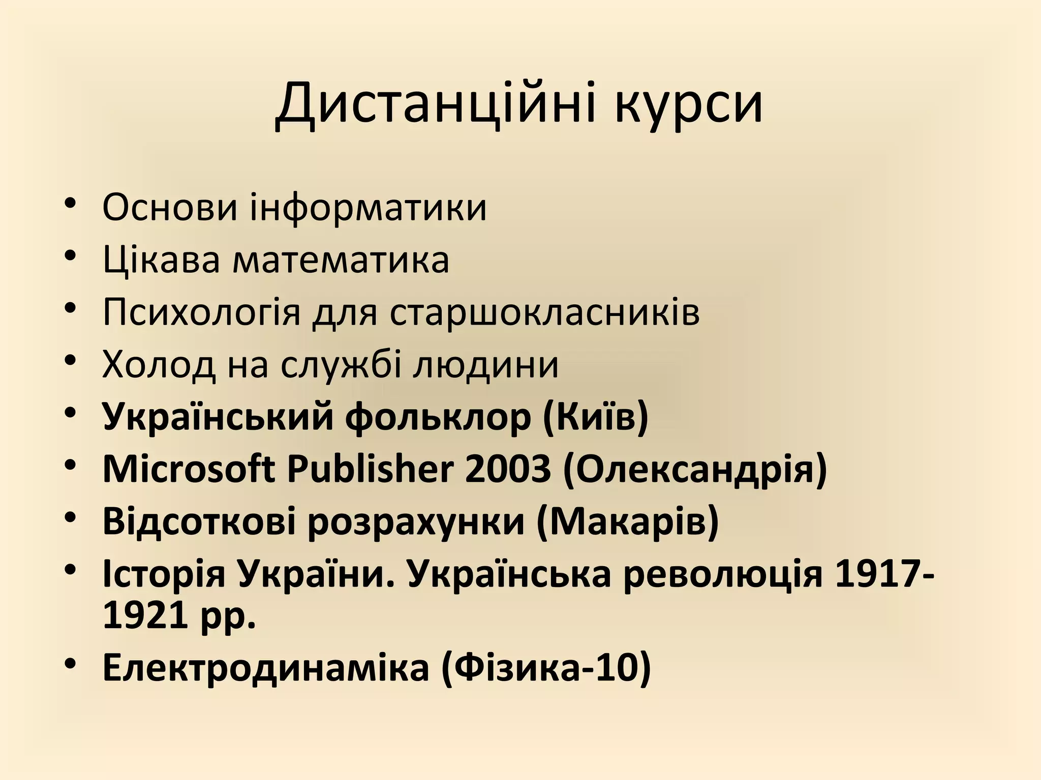 Дистанційні курси
• Основи інформатики
• Цікава математика
• Психологія для старшокласників
• Холод на службі людини
• Український фольклор (Київ)
• Microsoft Publisher 2003 (Олександрія)
• Відсоткові розрахунки (Макарів)
• Історія України. Українська революція 1917-
1921 рр.
• Електродинаміка (Фізика-10)
 