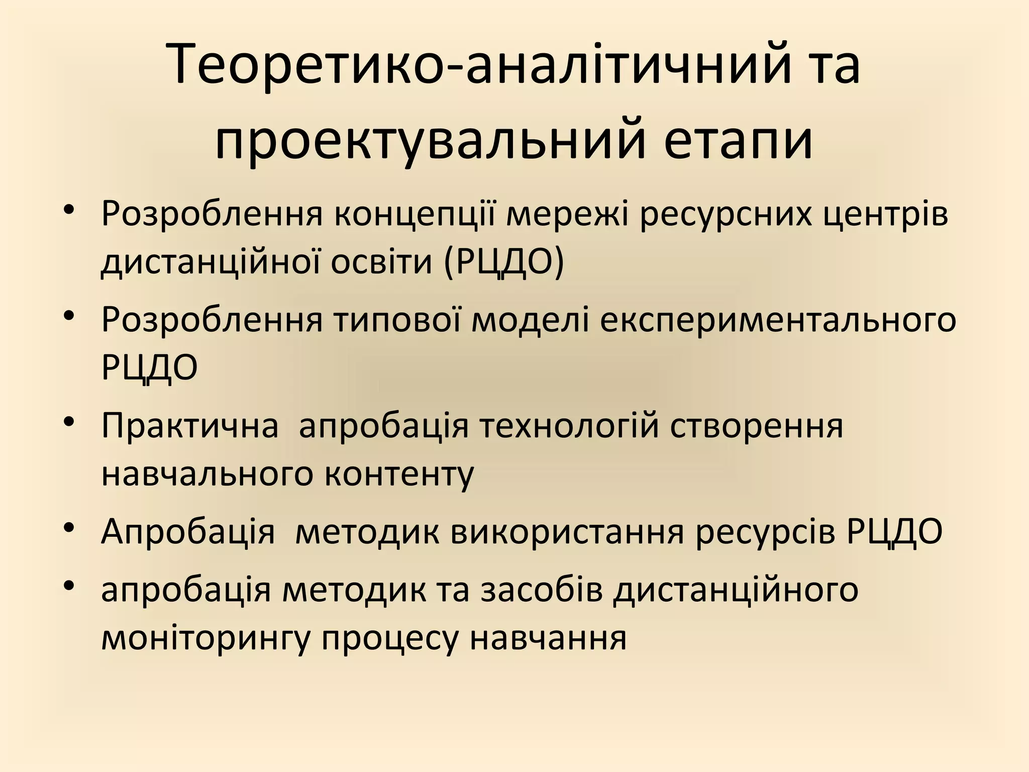 Теоретико-аналітичний та
проектувальний етапи
• Розроблення концепції мережі ресурсних центрів
дистанційної освіти (РЦДО)
• Розроблення типової моделі експериментального
РЦДО
• Практична апробація технологій створення
навчального контенту
• Апробація методик використання ресурсів РЦДО
• апробація методик та засобів дистанційного
моніторингу процесу навчання
 