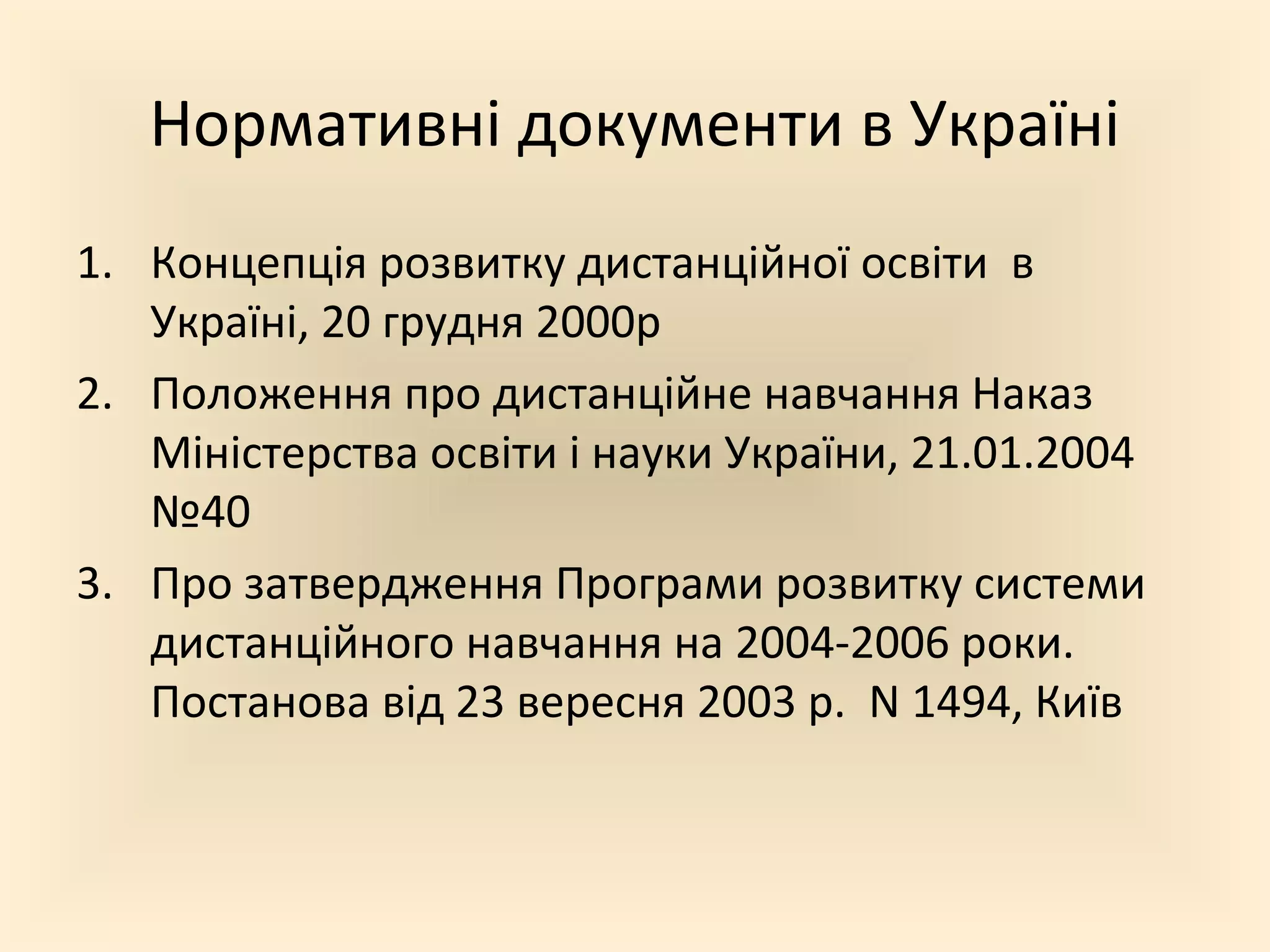 Нормативні документи в Україні
1. Концепція розвитку дистанційної освіти в
Україні, 20 грудня 2000р
2. Положення про дистанційне навчання Наказ
Міністерства освіти і науки України, 21.01.2004
№40
3. Про затвердження Програми розвитку системи
дистанційного навчання на 2004-2006 роки.
Постанова від 23 вересня 2003 р. N 1494, Київ
 