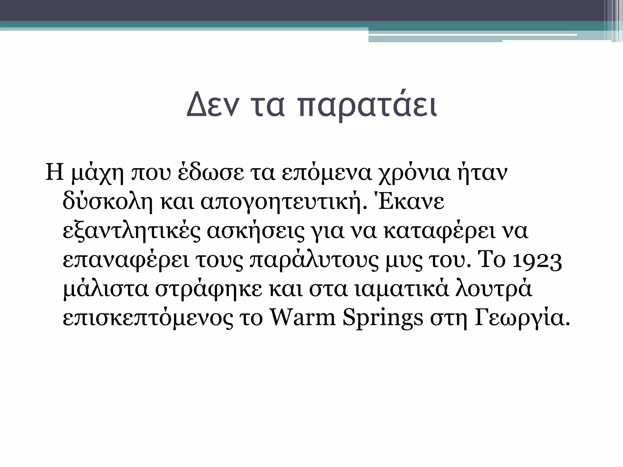 Δεμ ςα παοαςάει
Η κάρε πνπ έδσζε ηα επφκελα ρξφληα ήηαλ
δχζθνιε θαη απνγνεηεπηηθή. Έθαλε
εμαληιεηηθέο αζθήζεηο γηα λα θαηαθέξεη λα
επαλαθέξεη ηνπο παξάιπηνπο κπο ηνπ. Σν 1923
κάιηζηα ζηξάθεθε θαη ζηα ηακαηηθά ινπηξά
επηζθεπηφκελνο ην Warm Springs ζηε Γεσξγία.
 