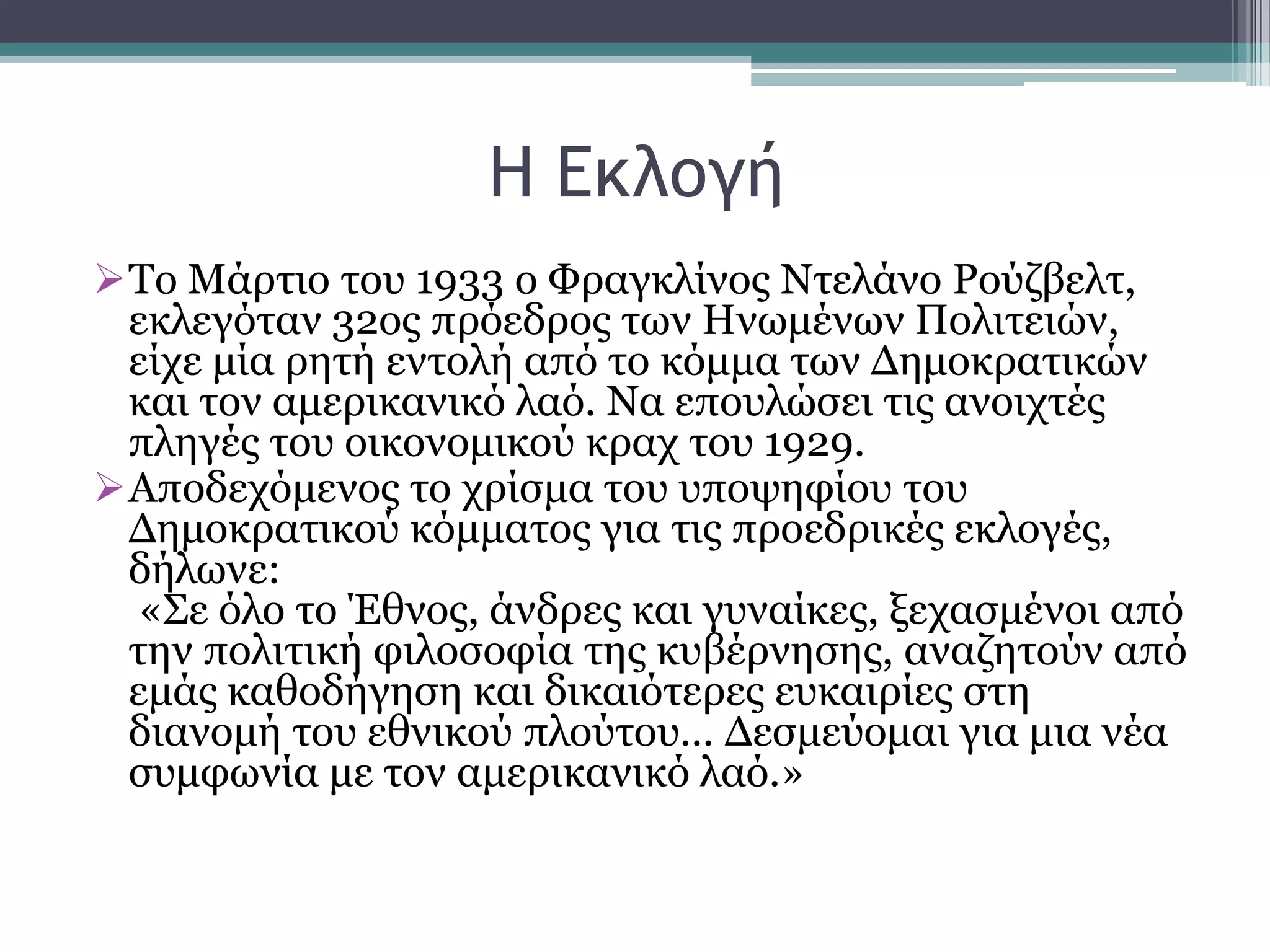 Η Δκλξγή
Σν Μάξηην ηνπ 1933 ν Φξαγθιίλνο Νηειάλν Ρνχδβειη,
εθιεγφηαλ 32νο πξφεδξνο ησλ Ηλσκέλσλ Πνιηηεηψλ,
είρε κία ξεηή εληνιή απφ ην θφκκα ησλ Γεκνθξαηηθψλ
θαη ηνλ ακεξηθαληθφ ιαφ. Να επνπιψζεη ηηο αλνηρηέο
πιεγέο ηνπ νηθνλνκηθνχ θξαρ ηνπ 1929.
Απνδερφκελνο ην ρξίζκα ηνπ ππνςεθίνπ ηνπ
Γεκνθξαηηθνχ θφκκαηνο γηα ηηο πξνεδξηθέο εθινγέο,
δήισλε:
«΢ε φιν ην Έζλνο, άλδξεο θαη γπλαίθεο, μεραζκέλνη απφ
ηελ πνιηηηθή θηινζνθία ηεο θπβέξλεζεο, αλαδεηνχλ απφ
εκάο θαζνδήγεζε θαη δηθαηφηεξεο επθαηξίεο ζηε
δηαλνκή ηνπ εζληθνχ πινχηνπ... Γεζκεχνκαη γηα κηα λέα
ζπκθσλία κε ηνλ ακεξηθαληθφ ιαφ.»
 