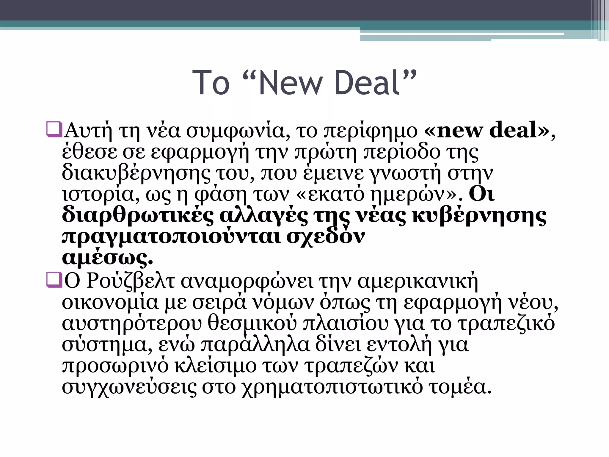 Τξ “New Deal”
Απηή ηε λέα ζπκθσλία, ην πεξίθεκν «new deal»,
έζεζε ζε εθαξκνγή ηελ πξψηε πεξίνδν ηεο
δηαθπβέξλεζεο ηνπ, πνπ έκεηλε γλσζηή ζηελ
ηζηνξία, σο ε θάζε ησλ «εθαηφ εκεξψλ». Οι
διαρθρωηικές αλλαγές ηης νέας κσβέρνηζης
πραγμαηοποιούνηαι ζτεδόν
αμέζως.
Ο Ρνχδβειη αλακνξθψλεη ηελ ακεξηθαληθή
νηθνλνκία κε ζεηξά λφκσλ φπσο ηε εθαξκνγή λένπ,
απζηεξφηεξνπ ζεζκηθνχ πιαηζίνπ γηα ην ηξαπεδηθφ
ζχζηεκα, ελψ παξάιιεια δίλεη εληνιή γηα
πξνζσξηλφ θιείζηκν ησλ ηξαπεδψλ θαη
ζπγρσλεχζεηο ζην ρξεκαηνπηζησηηθφ ηνκέα.
 