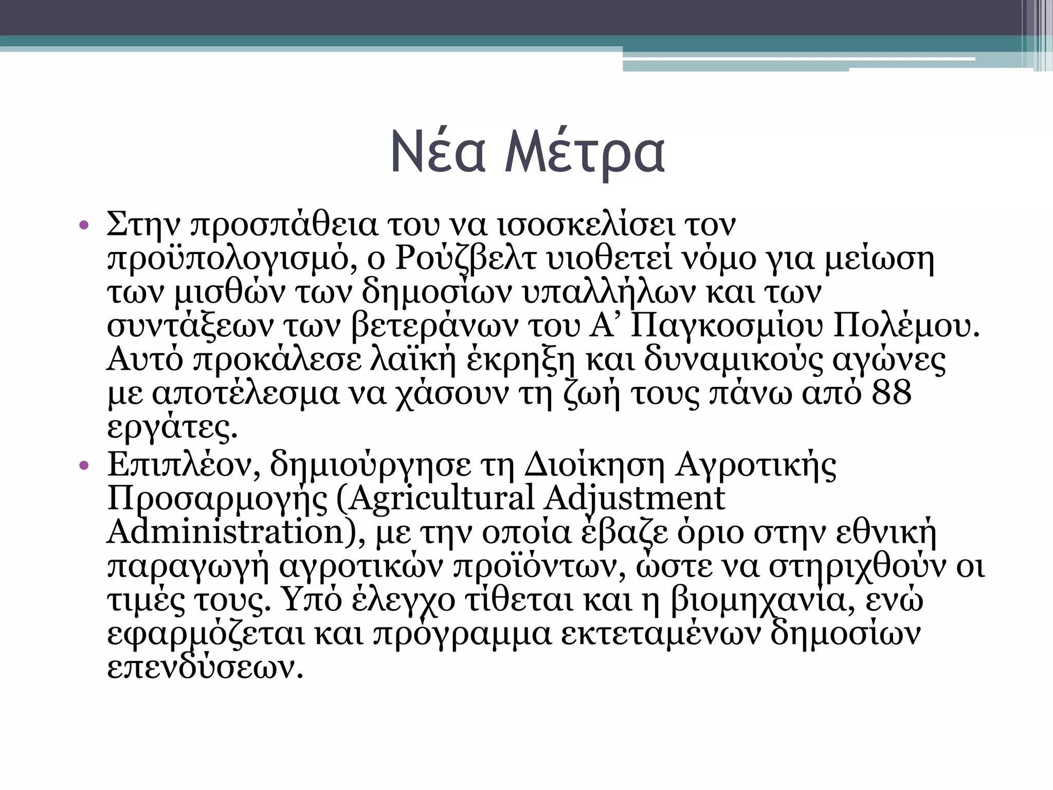 Νέα Μέςοα
• ΢ηελ πξνζπάζεηα ηνπ λα ηζνζθειίζεη ηνλ
πξνυπνινγηζκφ, ν Ρνχδβειη πηνζεηεί λφκν γηα κείσζε
ησλ κηζζψλ ησλ δεκνζίσλ ππαιιήισλ θαη ησλ
ζπληάμεσλ ησλ βεηεξάλσλ ηνπ Α’ Παγθνζκίνπ Πνιέκνπ.
Απηφ πξνθάιεζε ιατθή έθξεμε θαη δπλακηθνχο αγψλεο
κε απνηέιεζκα λα ράζνπλ ηε δσή ηνπο πάλσ απφ 88
εξγάηεο.
• Δπηπιένλ, δεκηνχξγεζε ηε Γηνίθεζε Aγξνηηθήο
Πξνζαξκνγήο (Agricultural Adjustment
Administration), κε ηελ νπνία έβαδε φξην ζηελ εζληθή
παξαγσγή αγξνηηθψλ πξντφλησλ, ψζηε λα ζηεξηρζνχλ νη
ηηκέο ηνπο. Τπφ έιεγρν ηίζεηαη θαη ε βηνκεραλία, ελψ
εθαξκφδεηαη θαη πξφγξακκα εθηεηακέλσλ δεκνζίσλ
επελδχζεσλ.
 