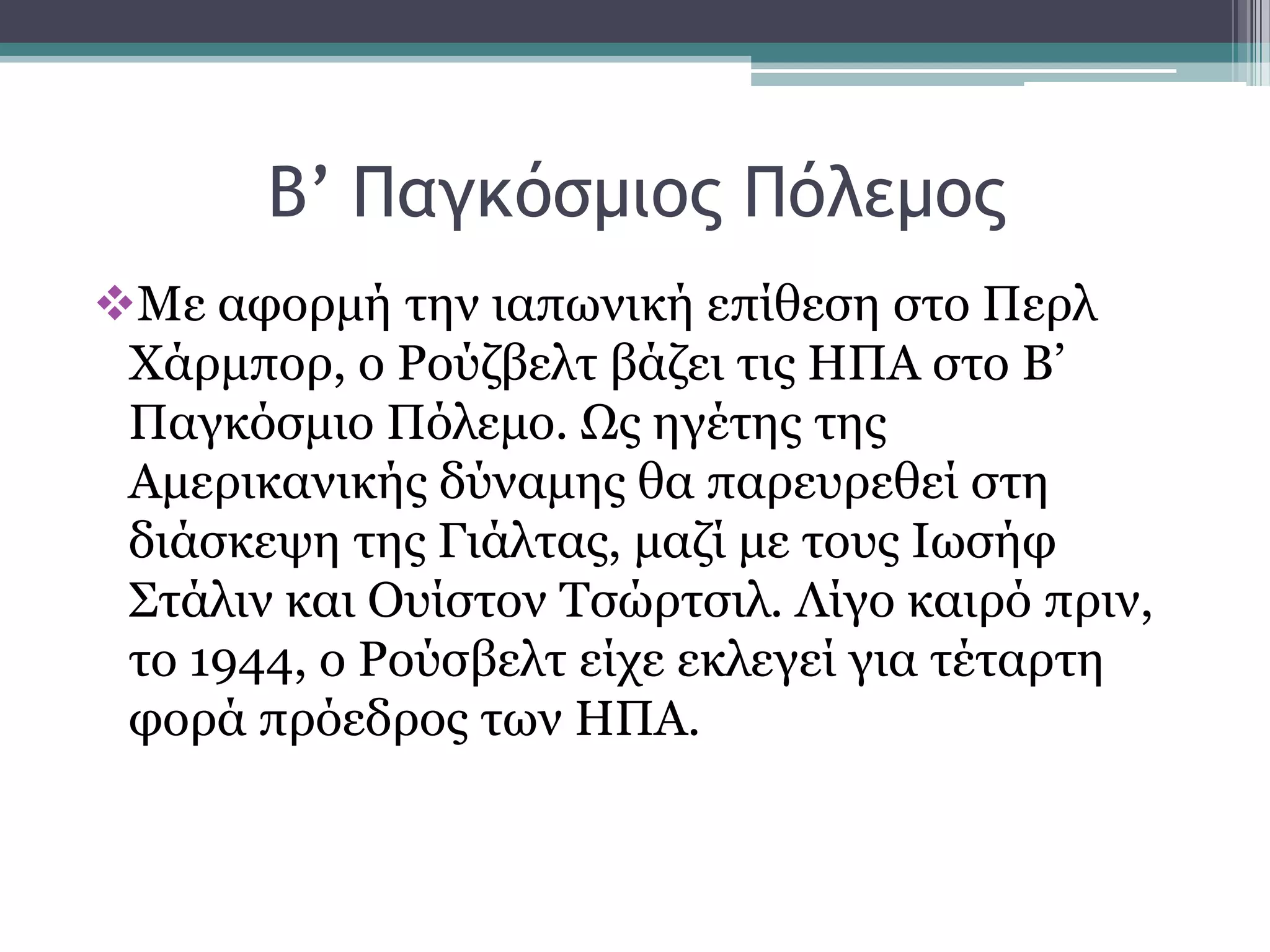 Β’ Παγκόρμιξπ Πόλεμξπ
Με αθνξκή ηελ ηαπσληθή επίζεζε ζην Πεξι
Υάξκπνξ, ν Ρνχδβειη βάδεη ηηο ΗΠΑ ζην Β’
Παγθφζκην Πφιεκν. Ωο εγέηεο ηεο
Ακεξηθαληθήο δχλακεο ζα παξεπξεζεί ζηε
δηάζθεςε ηεο Γηάιηαο, καδί κε ηνπο Ισζήθ
΢ηάιηλ θαη Οπίζηνλ Σζψξηζηι. Λίγν θαηξφ πξηλ,
ην 1944, ν Ρνχζβειη είρε εθιεγεί γηα ηέηαξηε
θνξά πξφεδξνο ησλ ΗΠΑ.
 