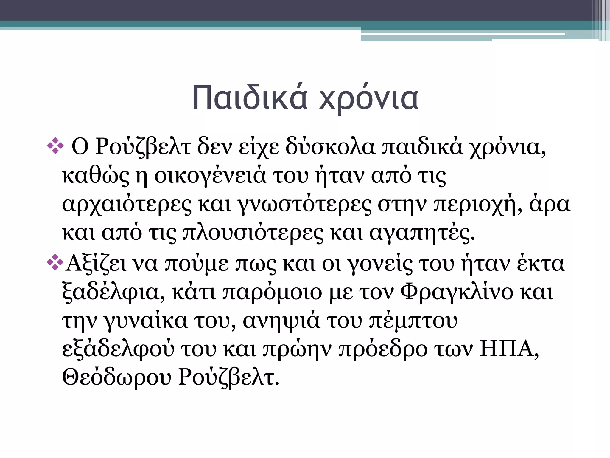 Παιδικά υοόμια
 Ο Ρνχδβειη δελ είρε δχζθνια παηδηθά ρξφληα,
θαζψο ε νηθνγέλεηά ηνπ ήηαλ απφ ηηο
αξραηφηεξεο θαη γλσζηφηεξεο ζηελ πεξηνρή, άξα
θαη απφ ηηο πινπζηφηεξεο θαη αγαπεηέο.
Αμίδεη λα πνχκε πσο θαη νη γνλείο ηνπ ήηαλ έθηα
μαδέιθηα, θάηη παξφκνην κε ηνλ Φξαγθιίλν θαη
ηελ γπλαίθα ηνπ, αλεςηά ηνπ πέκπηνπ
εμάδειθνχ ηνπ θαη πξψελ πξφεδξν ησλ ΗΠΑ,
Θεφδσξνπ Ρνχδβειη.
 