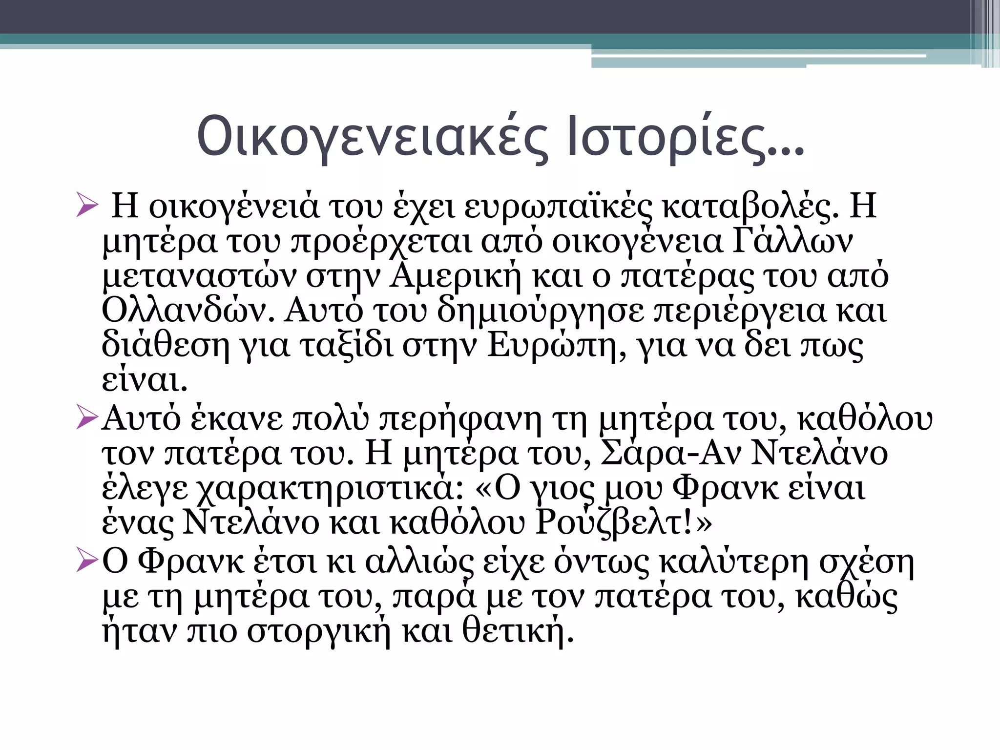 Οικξγεμειακέπ Ιρςξοίεπ…
 Η νηθνγέλεηά ηνπ έρεη επξσπατθέο θαηαβνιέο. Η
κεηέξα ηνπ πξνέξρεηαη απφ νηθνγέλεηα Γάιισλ
κεηαλαζηψλ ζηελ Ακεξηθή θαη ν παηέξαο ηνπ απφ
Οιιαλδψλ. Απηφ ηνπ δεκηνχξγεζε πεξηέξγεηα θαη
δηάζεζε γηα ηαμίδη ζηελ Δπξψπε, γηα λα δεη πσο
είλαη.
Απηφ έθαλε πνιχ πεξήθαλε ηε κεηέξα ηνπ, θαζφινπ
ηνλ παηέξα ηνπ. Η κεηέξα ηνπ, ΢άξα-Αλ Νηειάλν
έιεγε ραξαθηεξηζηηθά: «Ο γηνο κνπ Φξαλθ είλαη
έλαο Νηειάλν θαη θαζφινπ Ρνχδβειη!»
Ο Φξαλθ έηζη θη αιιηψο είρε φλησο θαιχηεξε ζρέζε
κε ηε κεηέξα ηνπ, παξά κε ηνλ παηέξα ηνπ, θαζψο
ήηαλ πην ζηνξγηθή θαη ζεηηθή.
 