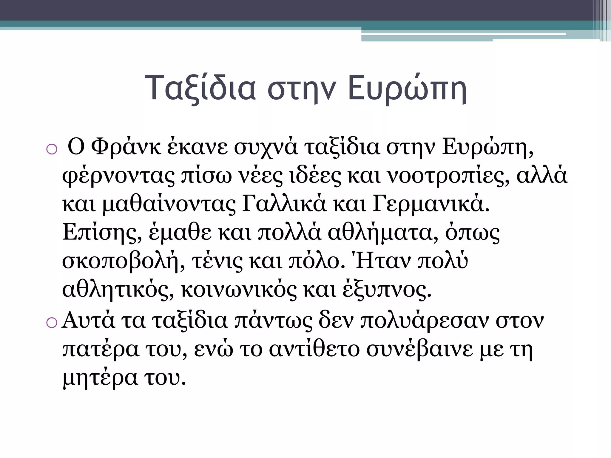 Τανίδια ρςημ Δσοώπη
o Ο Φξάλθ έθαλε ζπρλά ηαμίδηα ζηελ Δπξψπε,
θέξλνληαο πίζσ λέεο ηδέεο θαη λννηξνπίεο, αιιά
θαη καζαίλνληαο Γαιιηθά θαη Γεξκαληθά.
Δπίζεο, έκαζε θαη πνιιά αζιήκαηα, φπσο
ζθνπνβνιή, ηέληο θαη πφιν. Ήηαλ πνιχ
αζιεηηθφο, θνηλσληθφο θαη έμππλνο.
oΑπηά ηα ηαμίδηα πάλησο δελ πνιπάξεζαλ ζηνλ
παηέξα ηνπ, ελψ ην αληίζεην ζπλέβαηλε κε ηε
κεηέξα ηνπ.
 