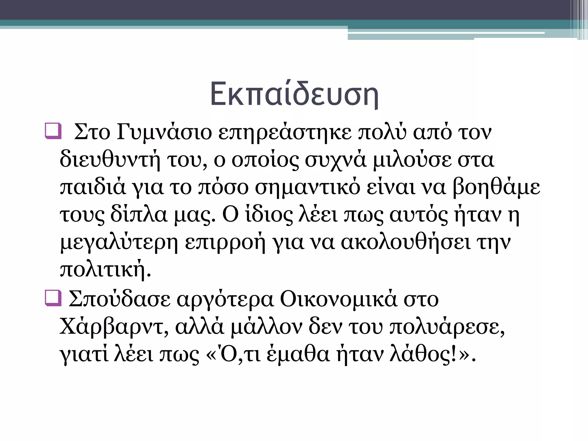 Δκπαίδεσρη
 ΢ην Γπκλάζην επεξεάζηεθε πνιχ απφ ηνλ
δηεπζπληή ηνπ, ν νπνίνο ζπρλά κηινχζε ζηα
παηδηά γηα ην πφζν ζεκαληηθφ είλαη λα βνεζάκε
ηνπο δίπια καο. Ο ίδηνο ιέεη πσο απηφο ήηαλ ε
κεγαιχηεξε επηξξνή γηα λα αθνινπζήζεη ηελ
πνιηηηθή.
 ΢πνχδαζε αξγφηεξα Οηθνλνκηθά ζην
Υάξβαξλη, αιιά κάιινλ δελ ηνπ πνιπάξεζε,
γηαηί ιέεη πσο «Ό,ηη έκαζα ήηαλ ιάζνο!».
 