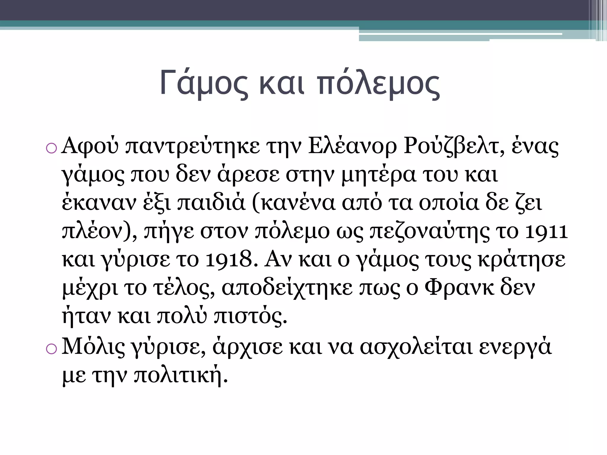 Γάμξπ και πόλεμξπ
oΑθνχ παληξεχηεθε ηελ Διέαλνξ Ρνχδβειη, έλαο
γάκνο πνπ δελ άξεζε ζηελ κεηέξα ηνπ θαη
έθαλαλ έμη παηδηά (θαλέλα απφ ηα νπνία δε δεη
πιένλ), πήγε ζηνλ πφιεκν σο πεδνλαχηεο ην 1911
θαη γχξηζε ην 1918. Αλ θαη ν γάκνο ηνπο θξάηεζε
κέρξη ην ηέινο, απνδείρηεθε πσο ν Φξαλθ δελ
ήηαλ θαη πνιχ πηζηφο.
oΜφιηο γχξηζε, άξρηζε θαη λα αζρνιείηαη ελεξγά
κε ηελ πνιηηηθή.
 