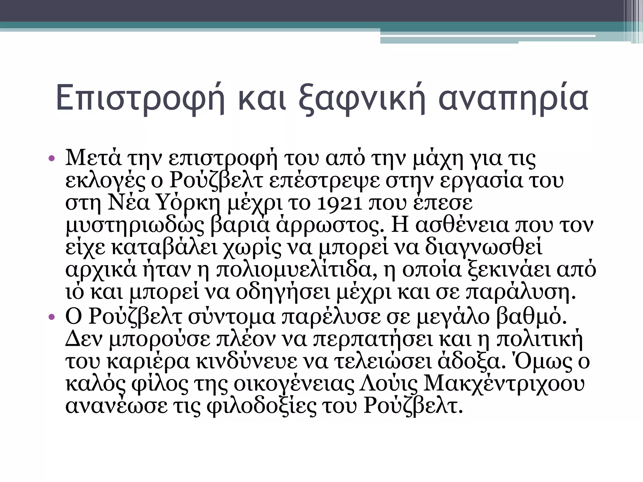 Δπιρςοξτή και νατμική αμαπηοία
• Μεηά ηελ επηζηξνθή ηνπ απφ ηελ κάρε γηα ηηο
εθινγέο ν Ρνχδβειη επέζηξεςε ζηελ εξγαζία ηνπ
ζηε Νέα Τφξθε κέρξη ην 1921 πνπ έπεζε
κπζηεξησδψο βαξηά άξξσζηνο. Η αζζέλεηα πνπ ηνλ
είρε θαηαβάιεη ρσξίο λα κπνξεί λα δηαγλσζζεί
αξρηθά ήηαλ ε πνιηνκπειίηηδα, ε νπνία μεθηλάεη απφ
ηφ θαη κπνξεί λα νδεγήζεη κέρξη θαη ζε παξάιπζε.
• Ο Ρνχδβειη ζχληνκα παξέιπζε ζε κεγάιν βαζκφ.
Γελ κπνξνχζε πιένλ λα πεξπαηήζεη θαη ε πνιηηηθή
ηνπ θαξηέξα θηλδχλεπε λα ηειεηψζεη άδνμα. Όκσο ν
θαιφο θίινο ηεο νηθνγέλεηαο Λνχηο Μαθρέληξηρννπ
αλαλέσζε ηηο θηινδνμίεο ηνπ Ρνχδβειη.
 