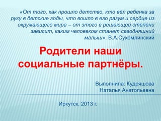 Родители наши
социальные партнѐры.
Иркутск, 2013 г.
Выполнила: Кудряшова
Наталья Анатольевна
«От того, как прошло детство, кто вѐл ребенка за
руку в детские годы, что вошло в его разум и сердце из
окружающего мира – от этого в решающей степени
зависит, каким человеком станет сегодняшний
малыш». В.А.Сухомлинский
 