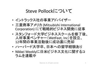 Steve Pollockについて
• イントラックス社の事業アドバイザー
• 三菱商事アメリカ (Mitsubishi International 
Corporation) にて戦略的ビジネス開発に従事
• スタンフォード大学ビジネススクールを修了後、
人材事業ベンチャー（WetFeet, Inc）を設立、
12年間の事業活動後に成功裏に売却
• ハーバード大学卒、日本への留学経験あり
• Nikkei Weeklyに日米ビジネス文化に関するコ
ラムを連載中
Maximize, Inc. All rights reserved 3
 