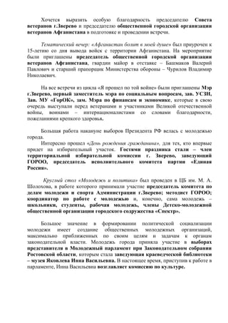 Хочется выразить особую благодарность председателю Совета
ветеранов г.Зверево и председателю общественной городской организации
ветеранов Афганистана в подготовке и проведении встречи.
Тематический вечер: «Афганистан болит в моей душе» был приурочен к
15-летию со дня вывода войск с территории Афганистана. На мероприятие
были приглашены председатель общественной городской организации
ветеранов Афганистана, гвардии майор в отставке – Башмаков Валерий
Павлович и старший прапорщик Министерства обороны – Чурилов Владимир
Николаевич.
На все встречи из цикла «Я прошел по той войне» были приглашены Мэр
г.Зверево, первый заместитель мэра по социальным вопросам, зав. УСЗН,
Зав. МУ «ГорОК», зам. Мэра по финансам и экономике, которые в свою
очередь выступали перед ветеранами и участниками Великой отечественной
войны, воинами – интернационалистами со словами благодарности,
пожеланиями крепкого здоровья.
Большая работа накануне выборов Президента РФ велась с молодежью
города.
Интересно прошел «День рождения гражданина», для тех, кто впервые
придет на избирательный участок. Гостями праздника стали – член
территориальной избирательной комиссии г. Зверево, заведующий
ГОРОО, председатель исполнительного комитета партии «Единая
Россия».
Круглый стол «Молодежь и политика» был проведен в ЦБ им. М. А.
Шолохова, в работе которого принимали участие председатель комитета по
делам молодежи и спорта Администрации г.Зверево; методист ГОРОО;
координатор по работе с молодежью и, конечно, сама молодежь –
школьники, студенты, рабочая молодежь, члены Детско-молодежной
общественной организации городского содружества «Спектр».
Большое значение в формировании политической социализации
молодежи имеет создание общественных молодежных организаций,
максимально приближенных по своим целям и задачам к органам
законодательной власти. Молодежь города приняла участие в выборах
представителя в Молодежный парламент при Законодательном собрании
Ростовской области, которым стала заведующая краеведческой библиотеки
– музея Яковлева Инна Васильевна. В настоящее время, приступив к работе в
парламенте, Инна Васильевна возглавляет комиссию по культуре.
 