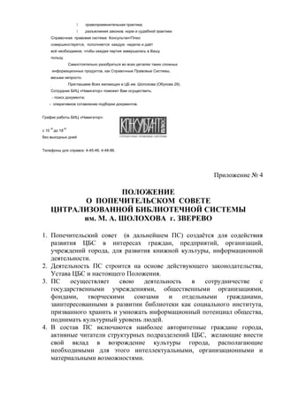  правоприменительная практика,
 разъяснения законов, норм и судебной практики.
Справочная правовая система КонсультантПлюс
совершенствуется, пополняется каждую неделю и даёт
всё необходимое, чтобы каждая партия завершалась в Вашу
пользу.
Самостоятельно разобраться во всех деталях таких сложных
информационных продуктов, как Справочные Правовые Системы,
весьма непросто.
Приглашаем Всех желающих в ЦБ им. Шолохова (Обухова 29).
Сотрудник БИЦ «Навигатор» поможет Вам осуществить:
- поиск документа;
- оперативное сотавление подборки документов.
График работы БИЦ «Навигатор»:
с 10
00
до 18
00
без выходных дней
Телефоны для справок: 4-45-46; 4-48-86.
Приложение № 4
ПОЛОЖЕНИЕ
О ПОПЕЧИТЕЛЬСКОМ СОВЕТЕ
ЦНТРАЛИЗОВАННОЙ БИБЛИОТЕЧНОЙ СИСТЕМЫ
им. М. А. ШОЛОХОВА г. ЗВЕРЕВО
1. Попечительский совет (в дальнейшем ПС) создаётся для содействия
развития ЦБС в интересах граждан, предприятий, организаций,
учреждений города, для развития книжной культуры, информационной
деятельности.
2. Деятельность ПС строится на основе действующего законодательства,
Устава ЦБС и настоящего Положения.
3. ПС осуществляет свою деятельность в сотрудничестве с
государственными учреждениями, общественными организациями,
фондами, творческими союзами и отдельными гражданами,
заинтересованными в развитии библиотеки как социального института,
призванного хранить и умножать информационный потенциал общества,
поднимать культурный уровень людей.
4. В состав ПС включаются наиболее авторитетные граждане города,
активные читатели структурных подразделений ЦБС, желающие внести
свой вклад в возрождение культуры города, располагающие
необходимыми для этого интеллектуальными, организационными и
материальными возможностями.
 