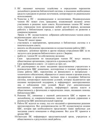 5. ПС оказывает всяческое содействие в определении перспектив
дальнейшего развития библиотечной системы, в изыскании необходимых
средств и ресурсов из разных источников, контролирует их рациональное
использование.
6. Членство в ПС – индивидуальное и коллективное. Индивидуальным
членом ПС может стать гражданин, изъявляющий желание лично
участвовать в решение задач совета. Коллективным членом ПС может
стать учреждение (или организация любой другой формы), желающая
работать с библиотеками города, с целью дальнейшего их развития и
совершенствования.
Прием в ПС осуществляется собранием действительных членов совета
по рекомендации двух из них.
Члены ПС имеют право:
- участвовать в мероприятиях, проводимых в библиотеках системы и в
попечительском совете;
- вносить на обсуждение предложения по осуществлению работы ЦБС;
- учреждать денежные премии и другие награды сотрудникам ЦБС за их
заслуги в деле развития библиотечного дела в г.Зверево;
- выйти из членов ПС по собственному желанию.
Свои предложения по кандидатурам членов ПС могут вносить
общественные организации, учредитель и руководство ЦБС.
Срок пребывания в совете – от одного до трех лет.
7. ПС рассматривает на своих заседаниях представляемые учредителем и
руководством ЦБС концепцию, долгосрочные и годовые программы и
планы работы ЦБС, перспективы ее финансового и материально –
технического обеспечения, обращается от своего имени к органам власти,
предприятиям и организациям, частным лица о поддержке библиотек
системы, контролирует выполнение условий, которые выдвигаются при
оказании материальной поддержки, и информирует заинтересованных
лиц о соблюдении этих условий. Ведет учет дополнительных
внеплановых вложений, средств, информирует органы власти и
общественность о физических и юридических лицах, оказавших помощь
библиотекам ЦБС.
8. Решение ПС, связанные с оценкой деятельности ЦБС и мерами по
дальнейшему ее совершенствованию, носят для органов управления и
руководства ЦБС рекомендательный характер.
9. Работа ПС ведется по плану, ход его заседаний и принимаемые решения
протоколируются. Все делопроизводство по ПС осуществляется силами
ЦБС, которая при необходимости представляет также требуемые для
заседания совета помещения и оборудование. Все дела ПС хранятся в
архиве ЦБС.
10.Ежегодно ПС информирует представительный орган, учредителя и
общественность о результатах своей работы.
 