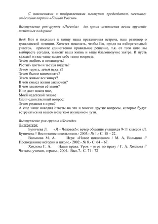 С пояснениями и поздравлениями выступит председатель местного
отделения партии «Единая Россия»
Выступление рок-группы «Легенда» /во время исполнения песни вручение
памятных подарков/
Вед: Вот и подходит к концу наша праздничная встреча, наш разговор о
гражданской позиции. Хочется пожелать, чтобы Вы, придя на избирательный
участок, примите единственно правильное решение, т.к. от того кого вы
выбираете сегодня, зависит ваша жизнь и ваше благополучие завтра. И пусть
каждый из вас чаще задает себе такие вопросы:
Зачем любить и ненавидеть?
Растить цветы и звезды видеть?
Зачем терять, зачем искать?
Зачем былое вспоминать?
Зачем живые все живут?
В чем смысл жизни заключен?
В чем заключен её закон?
И не дает покоя мне,
Моей недетской голове
Один-единственный вопрос:
Зачем родился я и рос?
А еще чаще находил ответы на эти и многие другие вопросы, которые будут
встречаться на вашем нелегком жизненном пути.
Выступление рок-группы «Легенда»
Литература:
Буничева Л. «Я – Человек!»: вечер общения учащихся 9-11 классов /Л.
Буничева // Воспитание школьников.- 2003.- № 1.- С. 18 – 22.
Вольпова М. А. Игра: «Новое поколение» / М. А. Вольпова //
Преподавание истории в школе.- 2002.- № 8.- С. 64 – 67.
Хохлова Г. А. Наши права: Урок – игра по праву / Г. А. Хохлова //
Читаем, учимся, играем.- 2004.- Вып.7.- С. 71 - 72
 