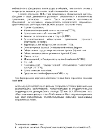 любительского объединения, центр досуга и общения, возможность встреч с
интересными людьми и реализации своей социальной активности.
В новом помещении ЦГБ стала своеобразным общественным центром,
объединяя в своей деятельности различные общественные и политические
организации, учреждения города. Здесь встречаются представители
объединений исторического, краеведческого, политического направления,
органов местного самоуправления. В 2004г. нашими коллегами стали:
 Партия «Единство»;
 Управление социальной защиты населения (УСЗН);
 Центр социального обеспечения (ЦСО);
 Комитет по делам молодежи и спорта (КДМС);
 Детско-молодежная общественная организация городского
содружества «Спектр»;
 Территориальная избирательная комиссия (ТИК);
 Совет ветеранов Великой Отечественной войны г.Зверево;
 Общественная городская организация ветеранов Афганистана;
 Общество инвалидов по зрению из г.Красный Сулин;
 Школы города;
 Межшкольный учебно-производственный комбинат (МУПК);
 ПУ – 64;
 Новочеркасский государственный промышленно-гуманитарный
колледж (НГПГК);
 Центр занятости населения;
 Средства массовой информации (СМИ) и др.
При формировании стратегии деятельности нами была определена основная
наша цель:
используя разнообразные формы сотрудничества с различными
возрастными категориями пользователей и общественными
структурами, утверждать статус ЦБ им. М.А.Шолохова как
общественного центра – необходимого сообществу и открытого
для всех учреждений, способствующих решению важнейших
социальных задач.
Основными задачами стали:
 изучение региона обслуживания и интересов пользователей;
 
