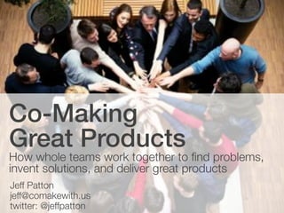 Co-Making
Great Products
How whole teams work together to find problems,
invent solutions, and deliver great products
Jeff Patton
jeff@comakewith.us
twitter: @jeffpatton
 