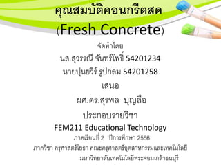 คุณสมบัติคอนกรีตสด
(Fresh Concrete)
จัดทำโดย
นส.สุวรรณี จันทร์โพธิ์ 54201234
นำยปุนยวีร์ รูปกลม 54201258
เสนอ
ผศ.ดร.สุรพล บุญลือ
ประกอบรำยวิชำ
FEM211 Educational Technology
ภำคเรียนที่ 2 ปีกำรศึกษำ 2556
ภำควิชำ ครุศำสตร์โยธำ คณะครุศำสตร์อุตสำหกรรมและเทคโนโลยี
มหำวิทยำลัยเทคโนโลยีพระจอมเกล้ำธนบุรี
 