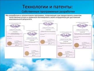Технологии и патенты:
Собственные программные разработки
Мы разработали и запатентовали программы, позволяющие нам предоставлять клиентам
качественные услуги и правильно мотивировать своих сотрудников для достижения
максимального результата.
 