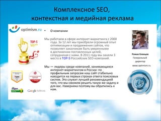 Комплексное SEO,
контекстная и медийная реклама
• О компании
Мы работаем в сфере интернет-маркетинга с 2000
года. За 12 лет мы приобрели огромный опыт
оптимизации и продвижения сайтов, что
позволяет заказчикам быть уверенными
в достижении поставленных целей,
сотрудничая с нами. В 2011 году мы заняли 3
место в TOP-5 Российских SEO-компаний.
Мы — лидеры среди компаний, занимающихся
интернет-маркетингом в России: по
профильным запросам наш сайт стабильно
находится на первых строках ответа поисковых
систем. Это служит лучшей рекомендацией
того, что мы сможем решить такую же задачу и
для вас. Наверняка поэтому вы обратились к
нам.
Роман Клевцов
Генеральный
директор
www.optimism.ru
 