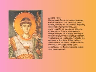 .Δέκατο τρίτο
Η αγιογραφία δείχνει τον «καινόν ουρανόν
και την καινήν γη», τον κόσμο της χάριτος.
Εκφράζει επίσης την επέκεινα του παρόντος
κόσμου θεία πραγματικότητα. Δεν
π πφωτογραφίζει τα ρόσω α αλλά τα
π .ανα αριστά Γι’ αυτό στα πρόσωπα
αφαιρεί τον όγκο και το βάρος, τα στοιχεία
που υπενθυμίζουν την υλική τους διάσταση.
Τα εξαϋλώνει και τα εξαγιάζει. Τα λούζει στο
φως και στη θεία δόξα. Βέβαια τα ζώντα
πρόσωπα των βασιλέων, κτιτόρων και των
συνοδειών τους εμφανίζονται με τις
φυσιολογικές του διαστάσεις και τα φυσικά
τους χαρακτηριστικά.
 