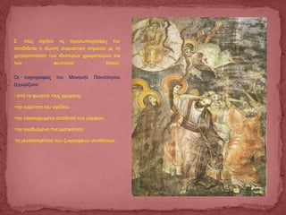 Σ` όλες σχεδόν τις προσωπογραφίες του
αποδίδεται η σωστή εκφραστική σημασία με τη
χρησιμοποίηση των ιδιαίτερων χρωματισμών και
των φωτεινών τόνων.
Οι τοιχογραφίες του Μανουήλ Πανσέληνου
ξεχωρίζουν:
• από τα φωτεινά τους χρώματα,
•την ευρύτητα του σχεδίου,
•την ολοκληρωμένη απόδοση των μορφών,
•την αναδυόμενη πνευματικότητα
•τη μεγαλοπρέπεια των ζωγραφικών συνθέσεων.
 