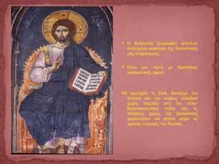  Η Βυζαντινή ζωγραφική αποτελεί
ανεκτίμητο κεφάλαιο της πολιτιστικής
μας κληρονομιάς.
 Είναι μια τέχνη με διαστάσεις
οικουμενικές, αφού:
Με αφετηρία το Σινά, διατρέχει την
Μ.Ασία και τον κυρίως ελλαδικό
χώρο, περνάει από την νότιο-
βορειοανατολική Ιταλία και τις
σλαβικές χώρες της βαλκανικής
χερσονήσου και φτάνει μέχρι τις
αχανείς περιοχές της Ρωσίας.
 