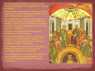 Στον ίδιο καλλιτέχνη αποδίδονται, χωρίς όμως να έχει
γίνει καθολικά αποδεκτό και οι τοιχογραφίες της Τράπεζας
της Λαύρας.
Η διακόσμηση με τοιχογραφίες της Τράπεζας της Λαύρας,
σύμφωνα με την άποψη του Μανόλη Χατζηδάκη, άρχισε
μετά το 1535 και τελείωσε μετά το 1541.
Από σημειώματα στον κώδικα των αδελφοτήτων της
Μονής Μεγίστης Λαύρας συνάγεται ότι το 1536 γίνεται
αδελφός της Μονής, όπου ο κυρ Θεοφάνης ο ζωγράφος
αποκτά ένα κάθισμα στη Λαύρα, για να το έχει επί ζωής
αυτός και τα παιδιά του.
  Για λόγους που αγνοούμε, ίσως επαγγελματικούς,
εγκαθίσταται το 1543 στις Καρυές.
  Το 1545-1546 ο Θεοφάνης μαζί με το γιο του Συμεών
αναλαμβάνουν να διακοσμήσουν το καθολικό, την
Τράπεζα, και το παρεκκλήσιο του Αγίου Ιωάννου του
Προδρόμου της Μονής Σταυρονικήτα.
Κατά τη διάρκεια της παραμονής του στο Άγιον Όρος, ο
Θεοφάνης αναλαμβάνει και τη διακόσμηση ενός
παρεκκλησιού της Μονής Παντοκράτορος.
  Από τη διακόσμηση του παρεκκλησίου αυτού σώζονται
σήμερα ορισμένα σπαράγματα τοιχογραφιών, που
απόκεινται στη Μονή και στο Μουσείο Hermitage της
Πετρούπολης.
 