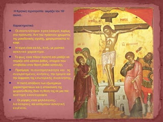 Η Κρητική τεχνοτροπία ακμάζει τον 16ο
αιώνα..
Χαρακτηριστικά:
✦ Οι π πσκοτεινότεροι ρο λασμοί, κυρίως
στα πρόσωπα. Αντί του πράσινου χρώματος
της μακεδονικής σχολής, χρησιμοποιείται το
καφέ.
✦ Η τέχνη είναι π , ,α λή λιτή με μυστικό
ασκητικό χαρακτήρα.
✦ Το φως είναι πλέον λιγοστό και μοιάζει να
πηγάζει από κάποιο βάθος, στοιχείο που
υποβάλλει στον θεατή βαθιά κατάνυξη.
✦ Προτίμησε τη συντηρητικότητα και τις
συγκρατημένες κινήσεις, την ηρεμία και
την έκφραση της .εσωτερικής συγκίνησης
✦ Η πιστή απόδοση των εξωτερικών
χαρακτηριστικών και η απεικόνιση της
ψυχοσύνθεσης δίνει τη θέση της σε μια πιο
αυστηρή εικονογραφία.
✦ Οι μορφές είναι ,ψηλόλιγνες
πλι όσαρκες και εκπέμπουν ασκητική
.ευγένεια
 