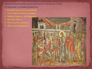 Κύριος εκπρόσωπος αυτής της τεχνοτροπίας είναι ο Θεοφάνης ο Κρης
Οι τοιχογραφίες του Θεοφάνη διακρίνονται:
 Από τέλεια οργάνωση της σύνθεσης
 Από το τέλειο στήσιμο των μορφών
 Πολλές π τυχώσεις των ενδυμάτων
 Από φυσικότητα
 Από π πευγενικά ρόσω α
 Από .φωτεινά χρώματα
 