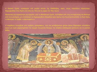 Η Κρητική Σχολή, κυριάρχησε στα μεγάλα κέντρα της Ορθοδοξίας, αφού, όπως παραπάνω σημειώσαμε,
διαμορφώθηκε στην Κρήτη στα τέλη του 15ου και τις αρχές τού 16ου αιώνα.
Ιδεαλιστική και περισσότερο συντηρητική από τη Μακεδονική Σχολή, αγαπήθηκε από τούς συντηρητικούς και ιδιαίτερα
από τους μοναχούς, με αποτέλεσμα να δημιουργηθούν θαυμάσια έργα τέχνης στην Κωνσταντινούπολη, το Άγιο Όρος,
τα Μετέωρα, τη Σερβία, τη Βουλγαρία κ.ά.
Η παράδοση συνεχίζεται από πολλούς αγιογράφους, που στα μεταβυζαντινά χρόνια έγιναν δημιουργοί σπουδαίων
έργων με κύριο χαρακτηριστικό την ισχυρή πνευματική δύναμη, την αληθινή καλλιτεχνική έμπνευση και το μυστικό
βάθος.
 