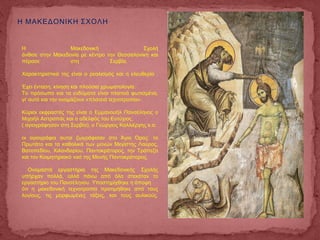 Η ΜΑΚΕΔΟΝΙΚΗ ΣΧΟΛΗ
Η Μακεδονική Σχολή
άνθισε στην Μακεδονία με κέντρο την Θεσσαλονίκη και
πέρασε στη Σερβία.
Χαρακτηριστικά της είναι ο ρεαλισμός και η ελευθερία .
Έχει ένταση, κίνηση και πλούσια χρωματολογία.
Το πρόσωπο και τα ενδύματα είναι πλατειά φωτισμένα,
γι' αυτό και την ονομάζουν «πλατειά τεχνοτροπία».
Κύριοι εκφραστές της είναι ο Εμμανουήλ Πανσέληνος ο
Μιχαήλ Αστραπάς και ο αδελφός του Ευτύχιος,
( αγιογράφησαν στη Σερβία), ο Γεώργιος Καλλιέργης κ.α.
οι αγιογράφοι αυτοί ζωγράφισαν στο Άγιο Όρος: το
Πρωτάτο και τα καθολικά των μονών Μεγίστης Λαύρας,
Βατοπεδίου, Χιλανδαρίου, Παντοκράτορος, την Τράπεζα
και τον Κοιμητηριακό ναό της Μονής Παντοκράτορος.
Ονομαστά εργαστήρια της Μακεδονικής Σχολής
υπήρχαν πολλά, αλλά πάνω από όλα στεκόταν το
εργαστήριο του Πανσέληνου. Υποστηρίχθηκε η άποψη
ότι η μακεδονική τεχνοτροπία προτιμήθηκε από τους
λογίους, τις μορφωμένες τάξεις, και τους αυλικούς.
 