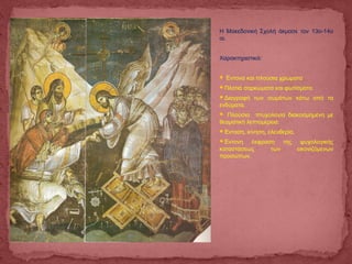 Η Μακεδονική Σχολή άκμασε τον 13ο-14ο
αι.
Χαρακτηριστικά:
 Έντονα και πλούσια χρώματα
Πλατιά σαρκώματα και φωτίσματα.
Διαγραφή των σωμάτων κάτω από τα
ενδύματα.
 Πλούσια πτυχολογία διακοσμημένη με
θεαματική λεπτομέρεια.
Ένταση, κίνηση, ελευθερία,
Έντονη έκφραση της ψυχολογικής
καταστάσεως των εικονιζόμενων
προσώπων.
 