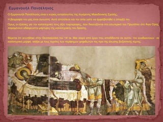 Ο Εμμανουήλ Πανσέληνος είναι ο κύριος εκπρόσωπος της λεγόμενης Μακεδονικής Σχολής.
Η βιογραφία του μας είναι άγνωστη. Αυτό αποτέλεσε και την αιτία ώστε να αμφισβητηθεί η ύπαρξή του.
Όμως οι εξαίσιες για την καλλιτεχνική τους αξία τοιχογραφίες, που διασώζονται στο εσωτερικό του Πρωτάτου στο Άγιο Όρος,
παραμένουν αδιάψευστοι μάρτυρες της καλλιτεχνικής του δράσης.
Φέρεται ότι γεννήθηκε στην Θεσσαλονίκη τον 14ο
αι. Μια σειρά από έργα που αποδίδονται σε αυτόν, τον αναδεικνύουν σε
καλλιτεχνική μορφή ισάξια με τους τεχνίτες των περίφημων ψηφιδωτών της προ της άλωσης βυζαντινής τέχνης.
Εμμανουήλ Πανσέληνος
 