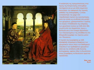 Η κατάκτηση της πραγματικότητας στην
τέχνης της Αναγέννησης επιτεύχθηκε
ταυτόχρονα και με μια άλλη σημαντική
καινοτομία, την εφαρμογή της τεχνικής
μεθόδου της ελαιογραφίας, η οποία
αντικατέστησε την μέχρι τότε
παραδοσιακή τεχνική της αυγοτέμπερας,
κατά την οποία ως συνδετική ύλη μεταξύ
των χρωμάτων, χρησιμοποιόταν ο κρόκος
του αυγού. Η διαδικασία της ανάμειξης
των χρωστικών ουσιών με λάδι ήταν ήδη
γνωστή από την Αρχαιότητα, όμως η
βελτίωση και η στο έπακρο αξιοποίηση
των πλεονεκτημάτων της αποδίδονται στο
Φλαμανδό ζωγράφο του πρώτου μισού
του 15ουαιώνα,.
Η τεχνική της ζωγραφικής με λάδι
εξασφάλιζε απεριόριστη διαφάνεια των
χρωματικών τόνων λόγω των διαδοχικών
στρώσεων των ημιδιαφανών χρωμάτων
αλλά και την απόδοση κάθε δυνατής
λεπτομέρειας, εφόσον έδινε τη δυνατότητα
στους ζωγράφους να δουλεύουν αργά και
προσεκτικά.
Jan van
Eyck
 