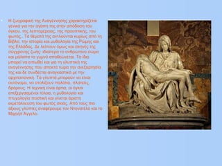 • Η ζωγραφική της Αναγέννησης χαρακτηρίζεται
γενικά για την αγάπη της στην απόδοση του
όγκου, της λεπτομέρειας, της προοπτικής, του
φωτός,. Τα θέματά της αντλούνται κυρίως από τη
Βίβλο, την ιστορία και μυθολογία της Ρώμης και
της Ελλάδας. Δε λείπουν όμως και σκηνές της
σύγχρονης ζωής· ιδιαίτερα το ανθρώπινο σώμα
και μάλιστα το γυμνό αποθεώνεται. Το ίδιο
μπορεί να ειπωθεί και για τη γλυπτική της
αναγέννησης που αποκτά τώρα την ανεξαρτησία
της και δε συνδέεται αναγκαστικά με την
αρχιτεκτονική. Τα γλυπτά μπορούν να είναι
αυτόνομα, να στολίζουν παλάτια, πλατείες,
δρόμους. Η τεχνική είναι άρτια, οι όγκοι
επεξεργασμένοι τέλεια, η μυθολογία και
πτυχολογία πειστική και γίνεται άριστη
εκμετάλλευση του φωτός σκιάς. Από τους πιο
άξιους γλύπτες αναφέρουμε τον Ντονατέλο και το
Μιχαήλ Άγγελο.
 