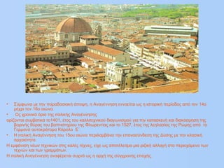 • Σύμφωνα με την παραδοσιακή άποψη, η Αναγέννηση εννοείται ως η ιστορική περίοδος από τον 14ο
μέχρι τον 16ο αιώνα.
• Ως χρονικά όρια της ιταλικής Αναγέννησης
ορίζονται συμβατικά το1401, έτος του καλλιτεχνικού διαγωνισμού για την κατασκευή και διακόσμηση της
βορινής θύρας του βαπτιστηρίου της Φλωρεντίας και το 1527, έτος της λεηλασίας της Ρώμης από το
Γερμανό αυτοκράτορα Κάρολο Ε`.
• Η ιταλική Αναγέννηση του 15ου αιώνα περιλαμβάνει την επανασύνδεση της Δύσης με την κλασική
αρχαιότητα.
H εμφάνιση νέων τεχνικών στις καλές τέχνες, είχε ως αποτέλεσμα μια ριζική αλλαγή στο περιεχόμενο των
τεχνών και των γραμμάτων.
Η ιταλική Αναγέννηση αναφέρεται συχνά ως η αρχή της σύγχρονης εποχής.
 