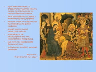 • τέχνη ανθρωποκεντρική - η
αποθέωση του σωματικού κάλλους
-λατρεία της πλαστικότητας του
γυμνού ανθρώπινου σώματος
• πιστή αναπαράσταση της φύσης -
απεικόνιση της γήινης ομορφιάς
• αρμονική ένταξη του ανθρώπου και
των πραγμάτων στο φυσικό
περιβάλλον
• στροφή προς τα κλασικά
καλλιτεχνικά πρότυπα
• απελευθέρωση του
καλλιτεχνήματος από τους
εκκλησιαστικούς περιορισμούς
• είναι τέχνη που εκφράζει βαθιά
θρησκευτική πίστη
• τα έργα έχουν, συνήθως, μνημειακό
χαρακτήρα.
π .Φαμ ριάνο
πΗ ροσκύνηση των μάγων
 