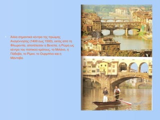 • Άλλα σημαντικά κέντρα της πρώιμης
Αναγέννησης (1400 έως 1500), εκτός από τη
Φλωρεντία, αποτέλεσαν η Βενετία, η Ρώμη ως
κέντρο του παπικού κράτους, το Μιλάνο, η
Πάδοβα, το Ρίμινι, το Ουρμπίνο και η
Μάντοβα.
 