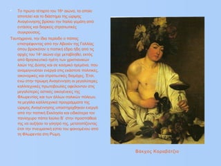 • Το πρώτο τέταρτο του 16ου
αιώνα, το οποίο
αποτελεί και το διάστημα της ώριμης
Αναγέννησης βρίσκει την Ιταλία γεμάτη από
εντάσεις και διαρκείς στρατιωτικές
συγκρούσεις.
Ταυτόχρονα, την ίδια περίοδο ο πάπας
επιστρέφοντας από την Αβινιόν της Γαλλίας
όπου βρισκόταν η παπική έδρα ήδη από τις
αρχές του 14ου
αιώνα είχε μεταβληθεί, εκτός
από θρησκευτικό ηγέτη των χριστιανικών
λαών της Δύσης και σε κοσμικό ηγεμόνα, που
αναμειγνυόταν ενεργά στις εκάστοτε πολιτικές,
οικονομικές και στρατιωτικές διαμάχες. Έτσι,
ενώ στην πρώιμη Αναγέννηση οι μεγαλύτερες
καλλιτεχνικές πρωτοβουλίες οφείλονταν στις
μεγαλύτερες αστικές οικογένειες της
Φλωρεντίας και των άλλων ιταλικών πόλεων,
τα μεγάλα καλλιτεχνικά προγράμματα της
ώριμης Αναγέννησης υποστηρίχθηκαν ενεργά
από την παπική Εκκλησία και ειδικότερα τον
πανίσχυρο πάπα Ιούλιο Β` στην προσπάθειά
της να αυξήσει το γόητρό της, μετατοπίζοντας
έτσι την πνευματική εστία του φαινομένου από
τη Φλωρεντία στη Ρώμη.
Βάκχος Καραβάτζιο
 